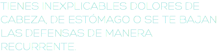 TIENES INEXPLICABLES DOLORES DE CABEZA, DE ESTÓMAGO O SE TE BAJAN LAS DEFENSAS DE MANERA RECURRENTE.