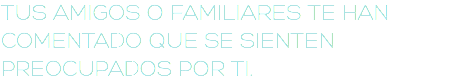 TUS AMIGOS O FAMILIARES TE HAN COMENTADO QUE SE SIENTEN PREOCUPADOS POR TI.